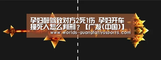 孕妇醉驾致对方2死1伤 孕妇开车撞死人怎么判刑?【广发(中国)】(图2) 广发体育